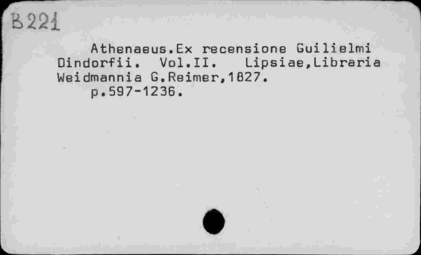 ﻿Н>221
Athenaeus.Ex recensione Guilielmi Dindorfii. Vol.II. Lipsiae,Libraria Weidmannia G.Reimer,1B27.
p.597-1236.